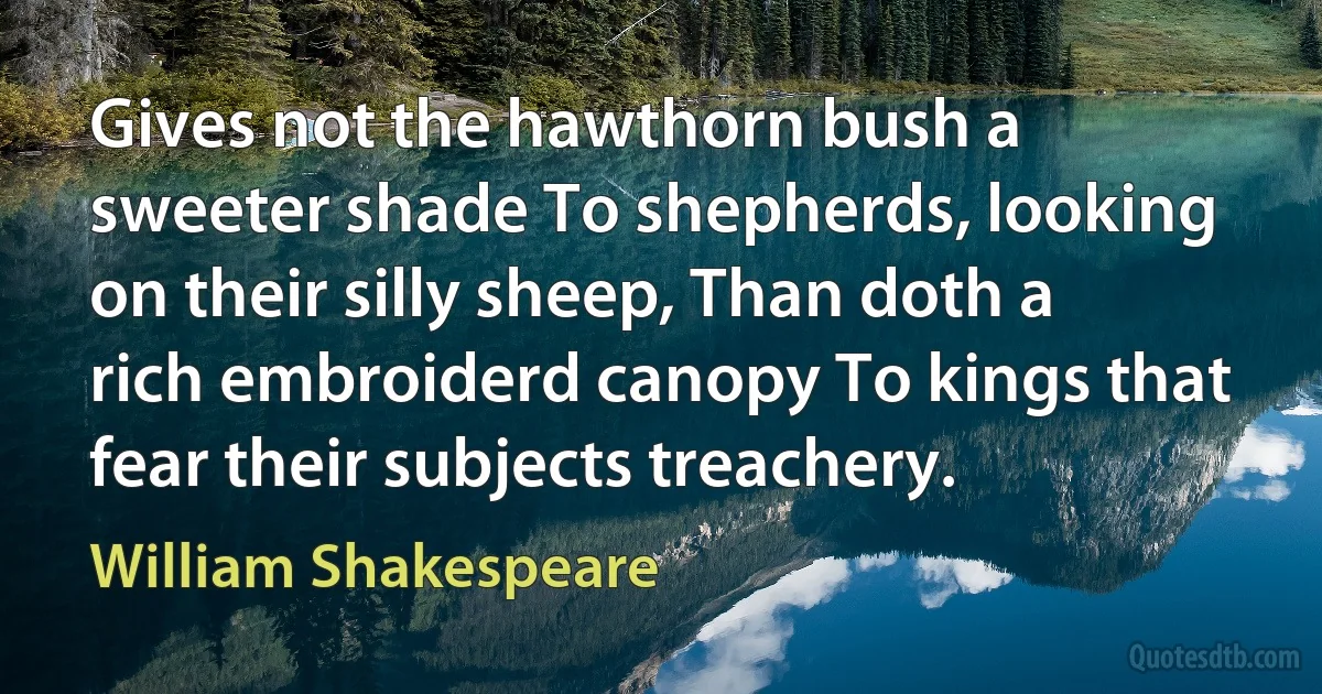 Gives not the hawthorn bush a sweeter shade To shepherds, looking on their silly sheep, Than doth a rich embroiderd canopy To kings that fear their subjects treachery. (William Shakespeare)