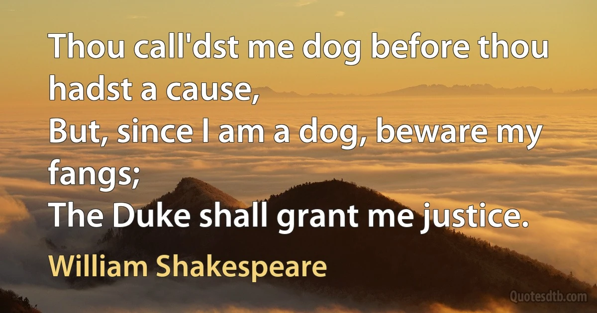 Thou call'dst me dog before thou hadst a cause,
But, since I am a dog, beware my fangs;
The Duke shall grant me justice. (William Shakespeare)