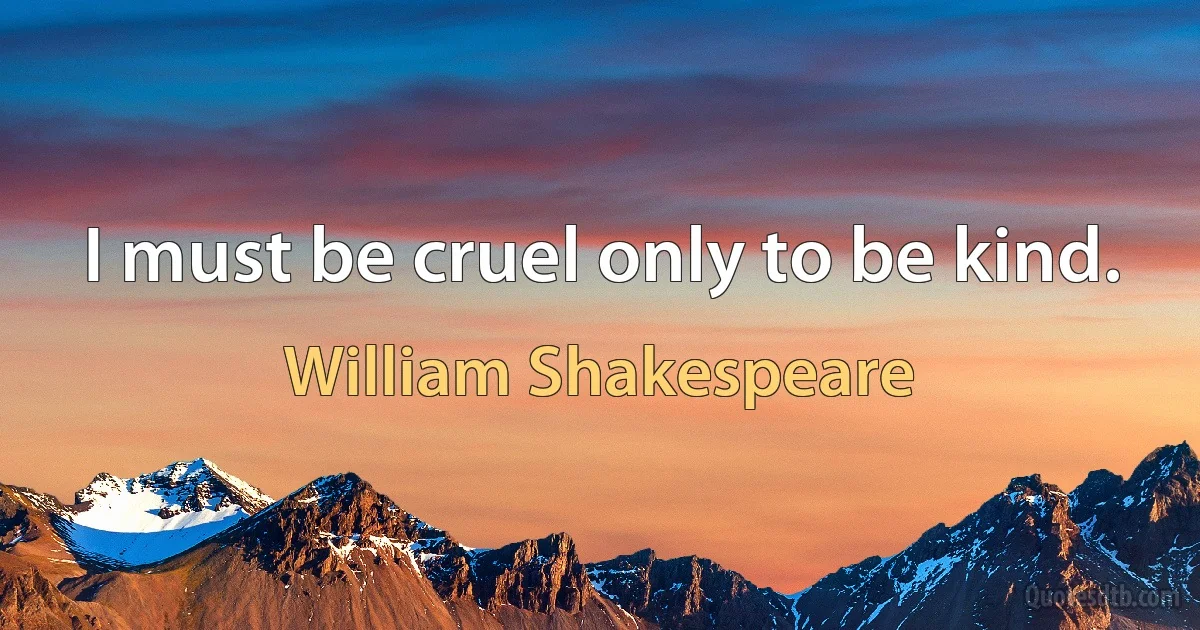 I must be cruel only to be kind. (William Shakespeare)