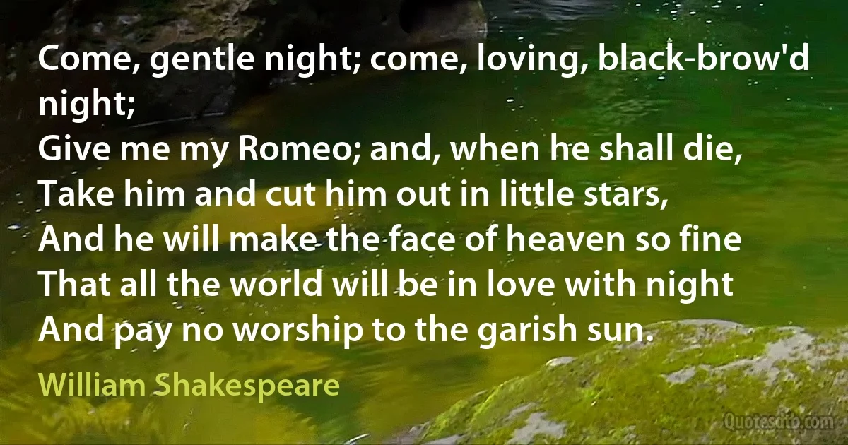 Come, gentle night; come, loving, black-brow'd night;
Give me my Romeo; and, when he shall die,
Take him and cut him out in little stars,
And he will make the face of heaven so fine
That all the world will be in love with night
And pay no worship to the garish sun. (William Shakespeare)