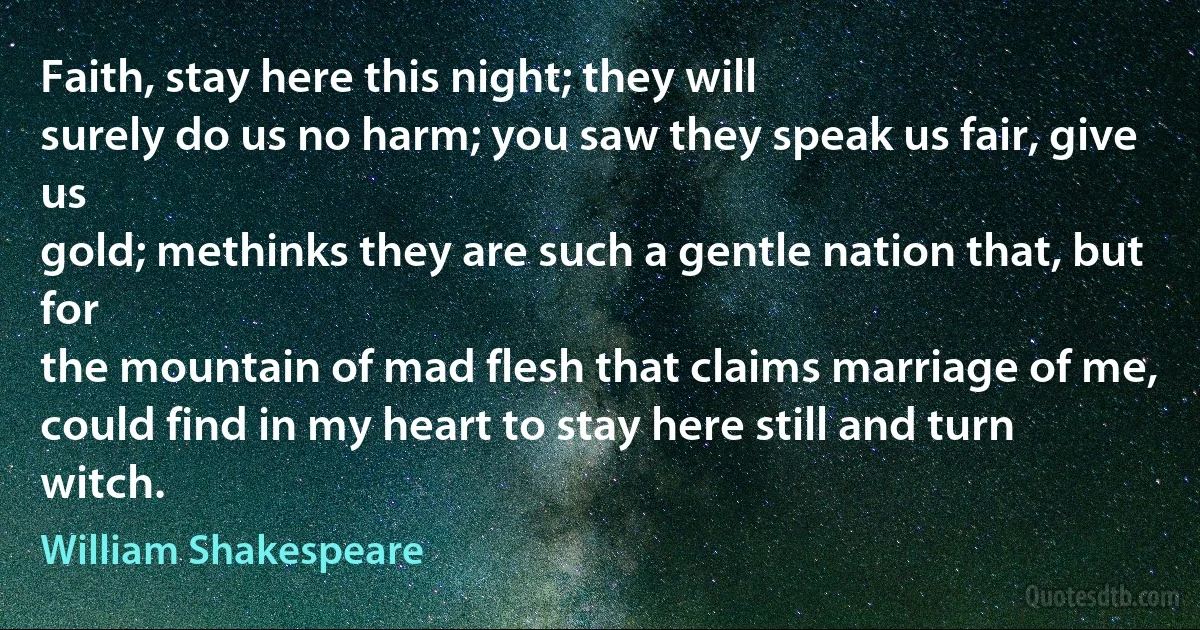 Faith, stay here this night; they will
surely do us no harm; you saw they speak us fair, give us
gold; methinks they are such a gentle nation that, but for
the mountain of mad flesh that claims marriage of me,
could find in my heart to stay here still and turn witch. (William Shakespeare)