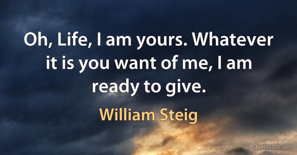 Oh, Life, I am yours. Whatever it is you want of me, I am ready to give. (William Steig)