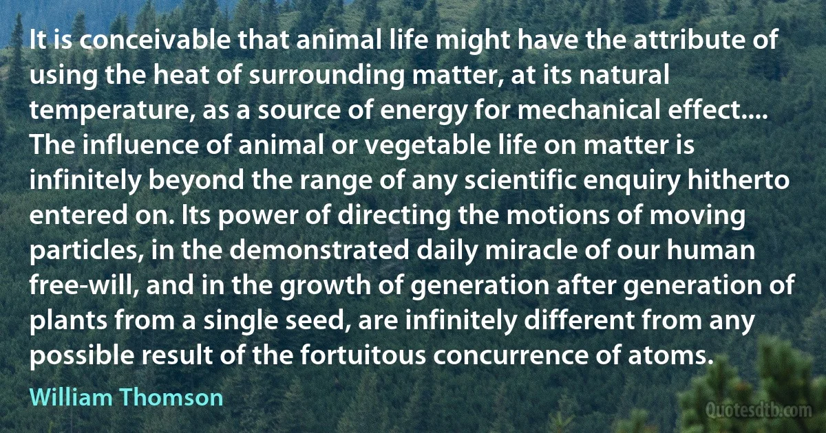 It is conceivable that animal life might have the attribute of using the heat of surrounding matter, at its natural temperature, as a source of energy for mechanical effect.... The influence of animal or vegetable life on matter is infinitely beyond the range of any scientific enquiry hitherto entered on. Its power of directing the motions of moving particles, in the demonstrated daily miracle of our human free-will, and in the growth of generation after generation of plants from a single seed, are infinitely different from any possible result of the fortuitous concurrence of atoms. (William Thomson)