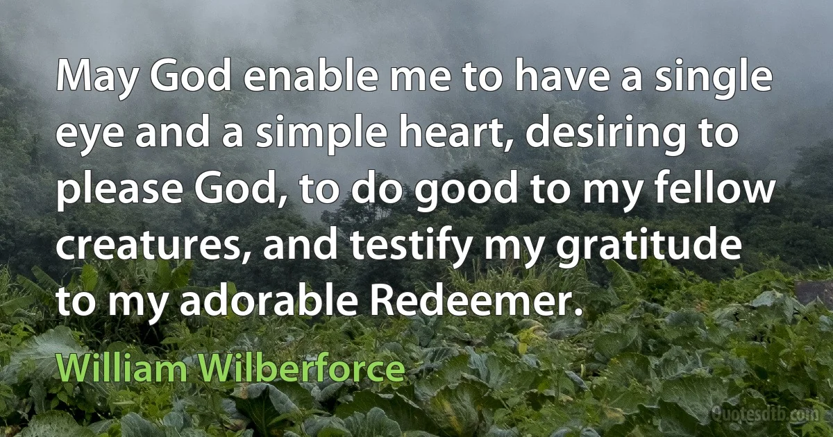 May God enable me to have a single eye and a simple heart, desiring to please God, to do good to my fellow creatures, and testify my gratitude to my adorable Redeemer. (William Wilberforce)