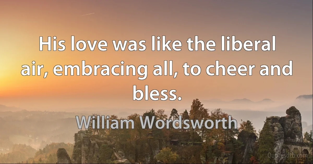 His love was like the liberal air, embracing all, to cheer and bless. (William Wordsworth)