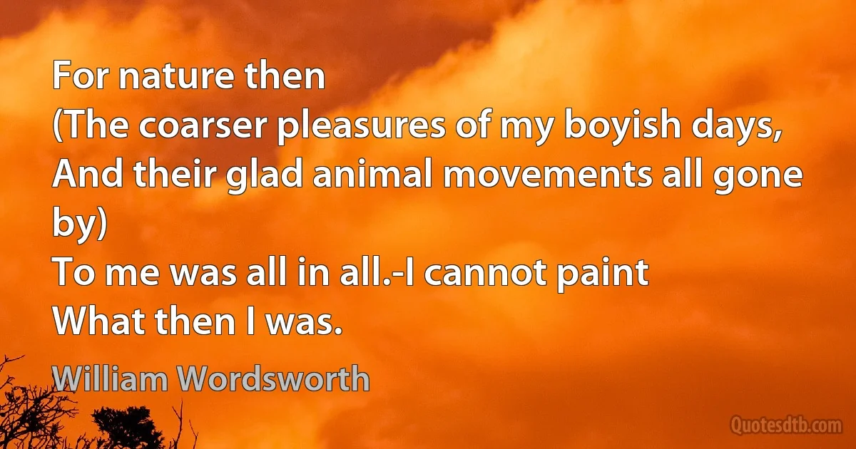 For nature then
(The coarser pleasures of my boyish days,
And their glad animal movements all gone by)
To me was all in all.-I cannot paint
What then I was. (William Wordsworth)