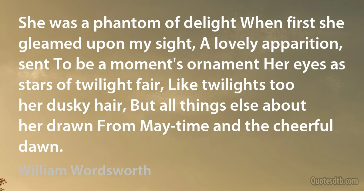 She was a phantom of delight When first she gleamed upon my sight, A lovely apparition, sent To be a moment's ornament Her eyes as stars of twilight fair, Like twilights too her dusky hair, But all things else about her drawn From May-time and the cheerful dawn. (William Wordsworth)