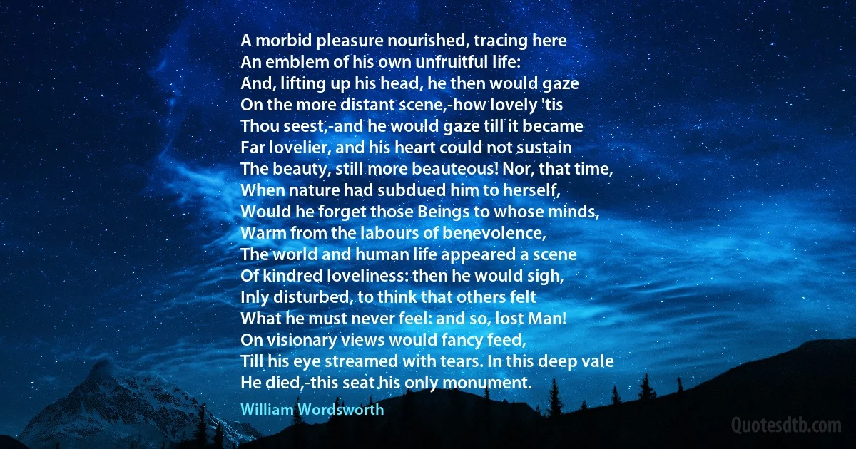 A morbid pleasure nourished, tracing here
An emblem of his own unfruitful life:
And, lifting up his head, he then would gaze
On the more distant scene,-how lovely 'tis
Thou seest,-and he would gaze till it became
Far lovelier, and his heart could not sustain
The beauty, still more beauteous! Nor, that time,
When nature had subdued him to herself,
Would he forget those Beings to whose minds,
Warm from the labours of benevolence,
The world and human life appeared a scene
Of kindred loveliness: then he would sigh,
Inly disturbed, to think that others felt
What he must never feel: and so, lost Man!
On visionary views would fancy feed,
Till his eye streamed with tears. In this deep vale
He died,-this seat his only monument. (William Wordsworth)