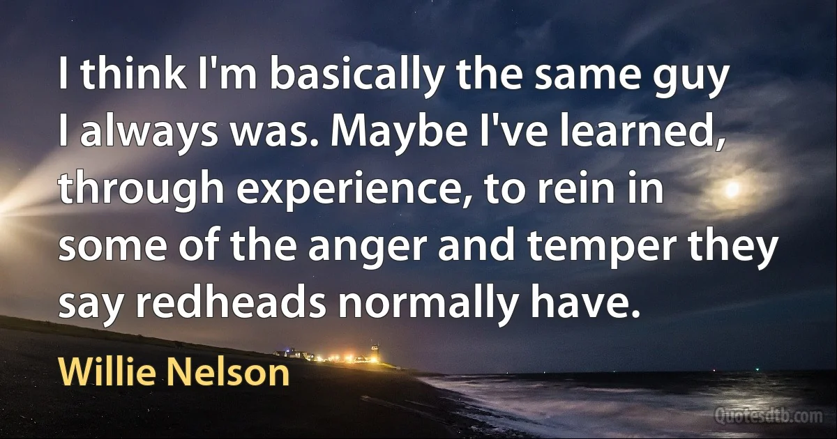 I think I'm basically the same guy I always was. Maybe I've learned, through experience, to rein in some of the anger and temper they say redheads normally have. (Willie Nelson)