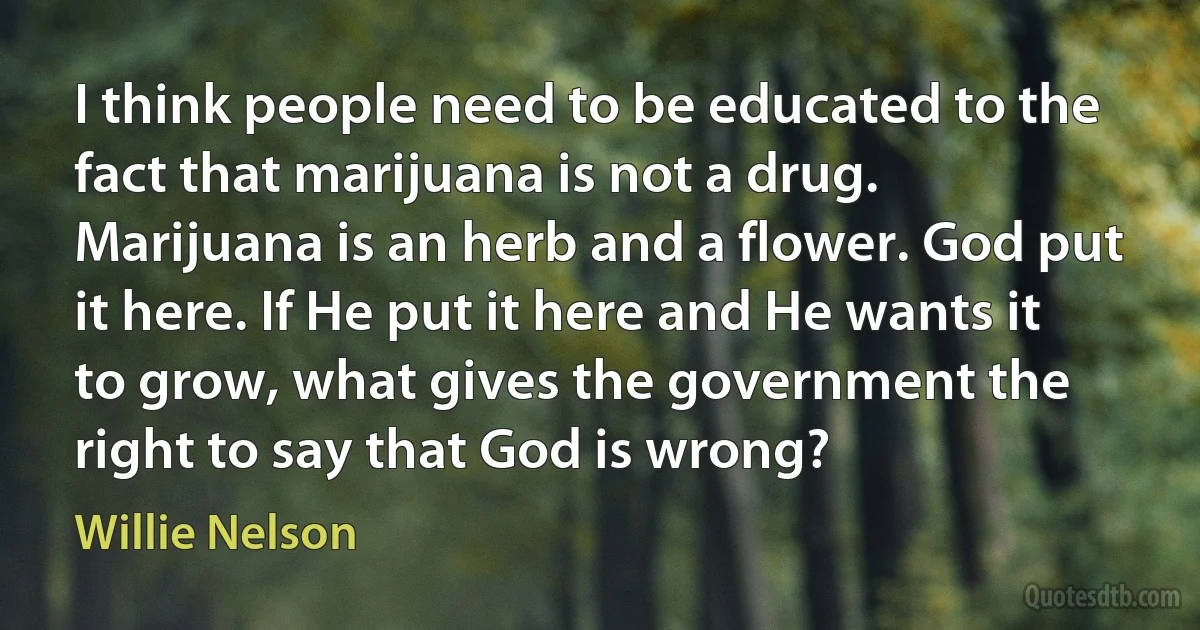 I think people need to be educated to the fact that marijuana is not a drug. Marijuana is an herb and a flower. God put it here. If He put it here and He wants it to grow, what gives the government the right to say that God is wrong? (Willie Nelson)