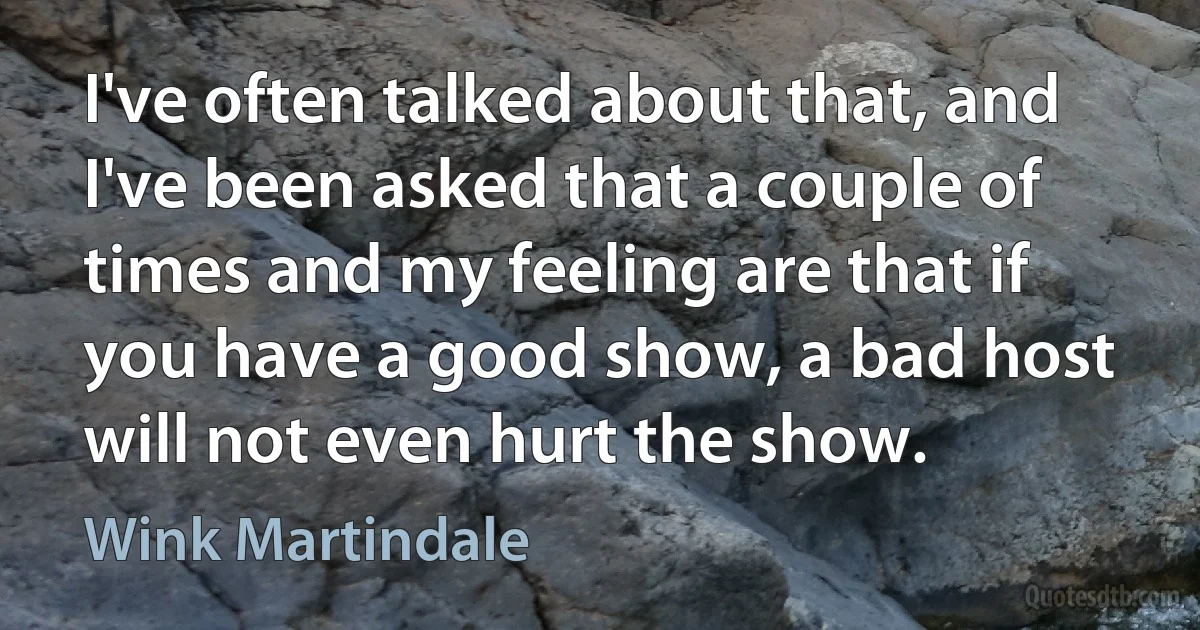 I've often talked about that, and I've been asked that a couple of times and my feeling are that if you have a good show, a bad host will not even hurt the show. (Wink Martindale)