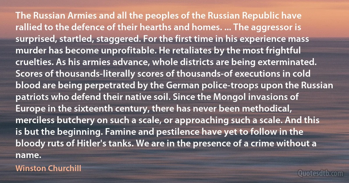 The Russian Armies and all the peoples of the Russian Republic have rallied to the defence of their hearths and homes. ... The aggressor is surprised, startled, staggered. For the first time in his experience mass murder has become unprofitable. He retaliates by the most frightful cruelties. As his armies advance, whole districts are being exterminated. Scores of thousands-literally scores of thousands-of executions in cold blood are being perpetrated by the German police-troops upon the Russian patriots who defend their native soil. Since the Mongol invasions of Europe in the sixteenth century, there has never been methodical, merciless butchery on such a scale, or approaching such a scale. And this is but the beginning. Famine and pestilence have yet to follow in the bloody ruts of Hitler's tanks. We are in the presence of a crime without a name. (Winston Churchill)