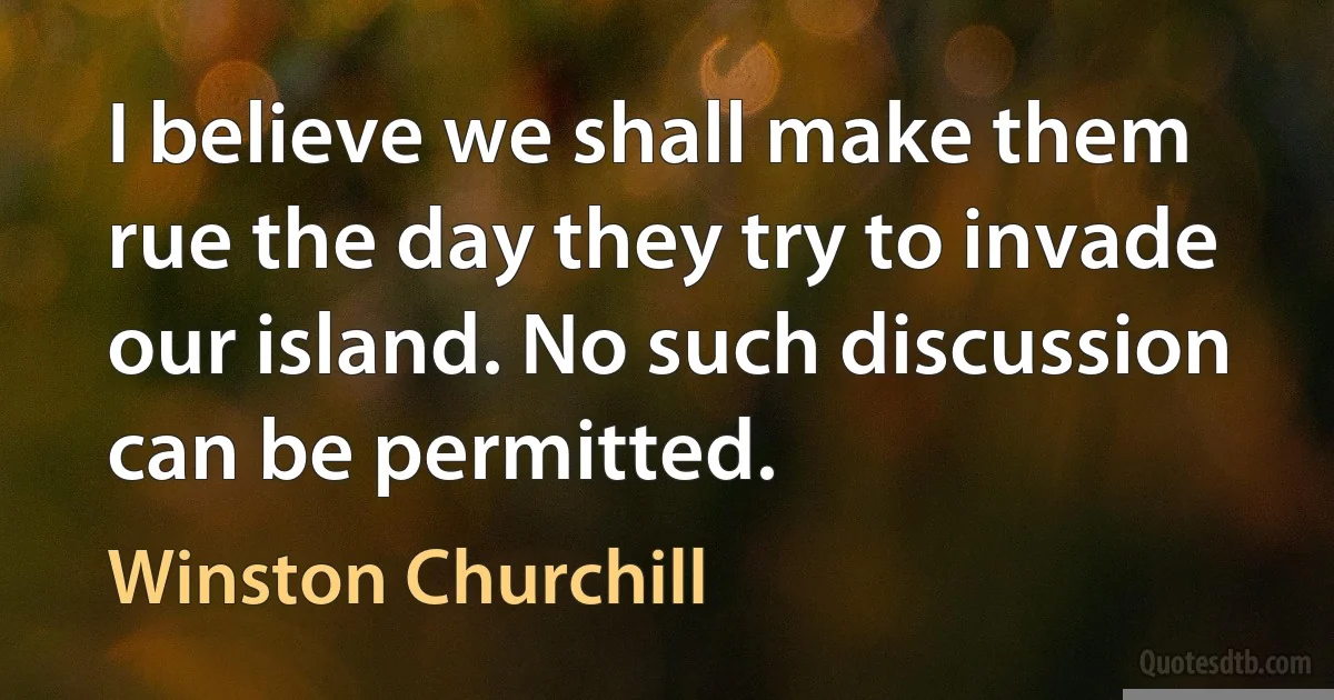 I believe we shall make them rue the day they try to invade our island. No such discussion can be permitted. (Winston Churchill)