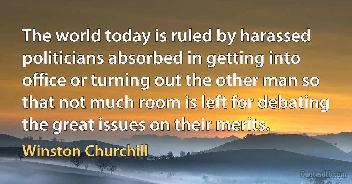 The world today is ruled by harassed politicians absorbed in getting into office or turning out the other man so that not much room is left for debating the great issues on their merits. (Winston Churchill)