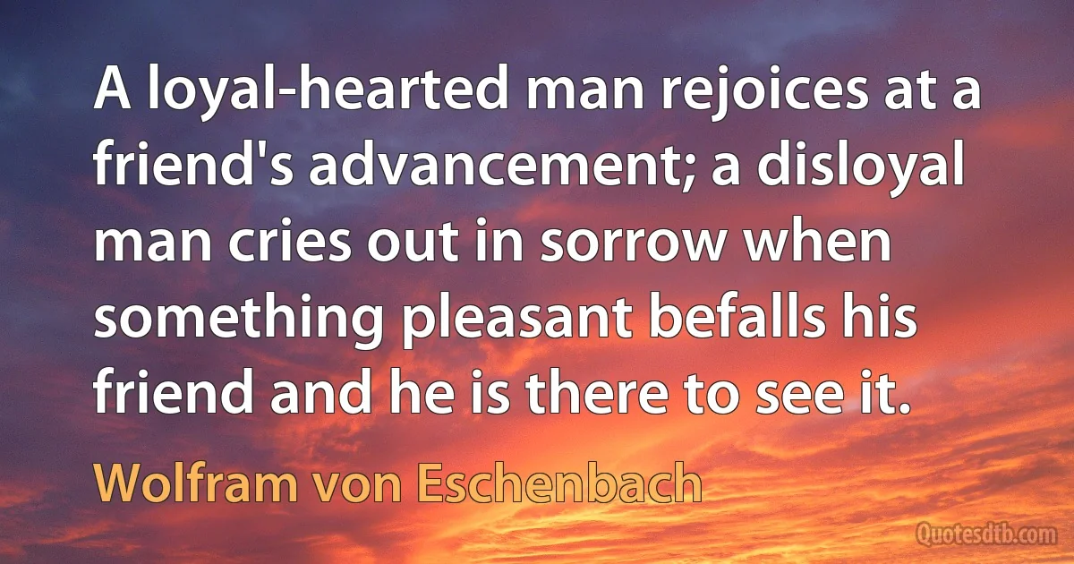 A loyal-hearted man rejoices at a friend's advancement; a disloyal man cries out in sorrow when something pleasant befalls his friend and he is there to see it. (Wolfram von Eschenbach)