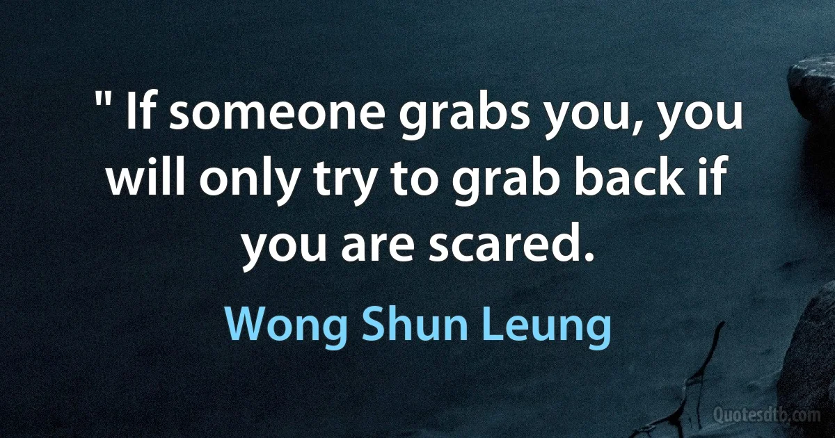 " If someone grabs you, you will only try to grab back if you are scared. (Wong Shun Leung)