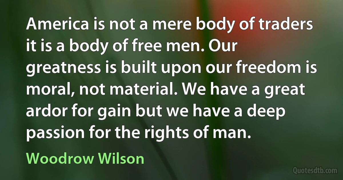 America is not a mere body of traders it is a body of free men. Our greatness is built upon our freedom is moral, not material. We have a great ardor for gain but we have a deep passion for the rights of man. (Woodrow Wilson)