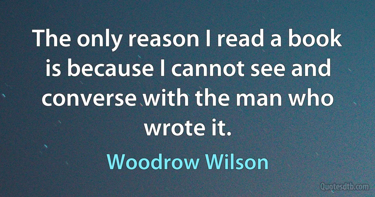 The only reason I read a book is because I cannot see and converse with the man who wrote it. (Woodrow Wilson)