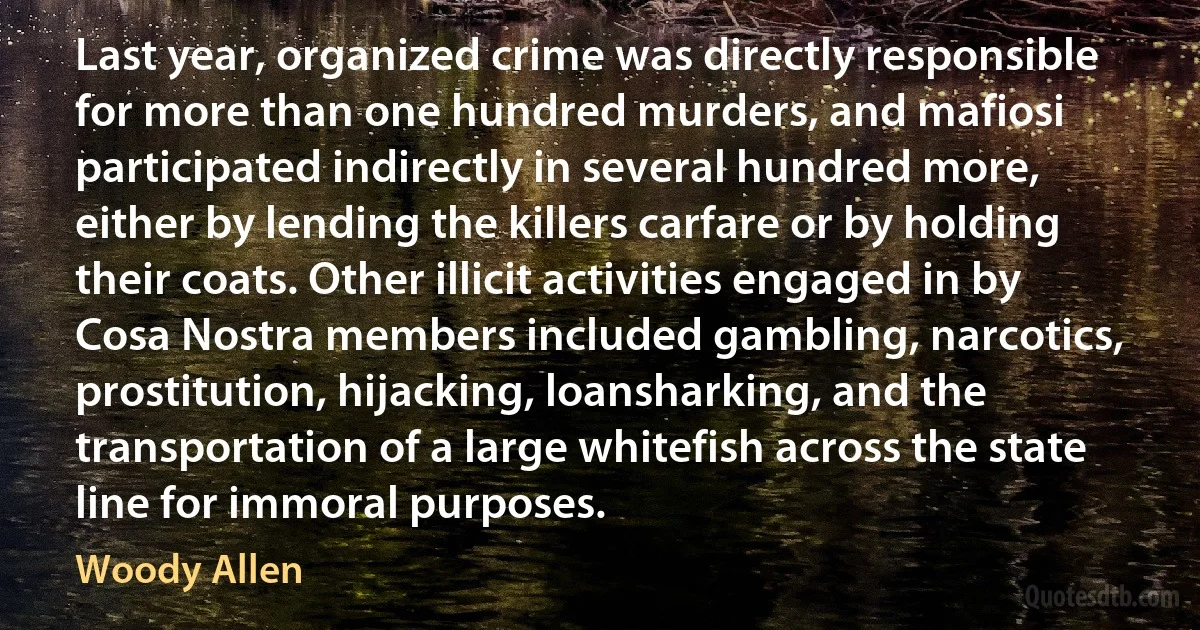 Last year, organized crime was directly responsible for more than one hundred murders, and mafiosi participated indirectly in several hundred more, either by lending the killers carfare or by holding their coats. Other illicit activities engaged in by Cosa Nostra members included gambling, narcotics, prostitution, hijacking, loansharking, and the transportation of a large whitefish across the state line for immoral purposes. (Woody Allen)