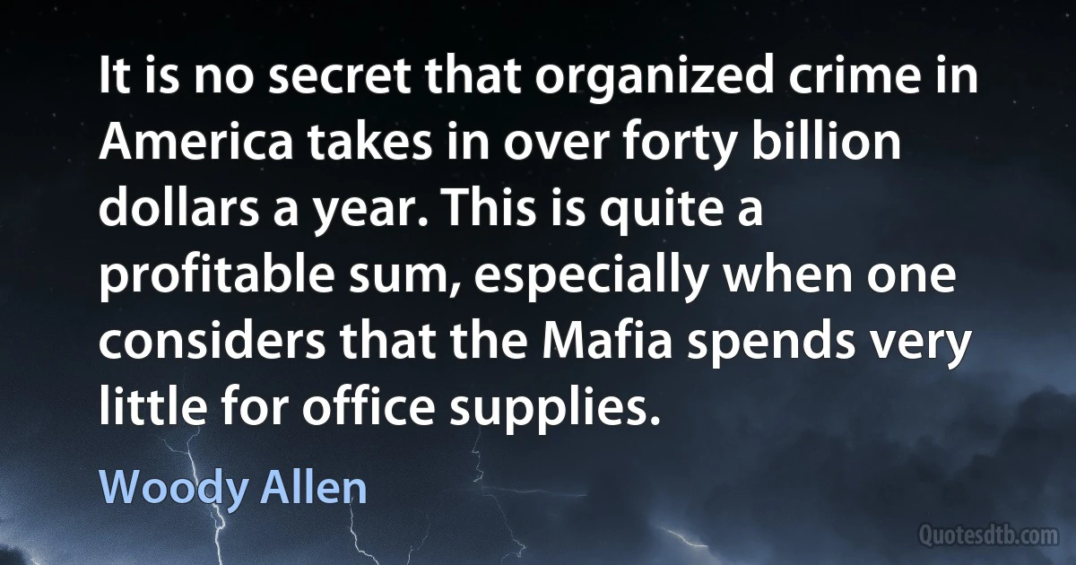 It is no secret that organized crime in America takes in over forty billion dollars a year. This is quite a profitable sum, especially when one considers that the Mafia spends very little for office supplies. (Woody Allen)