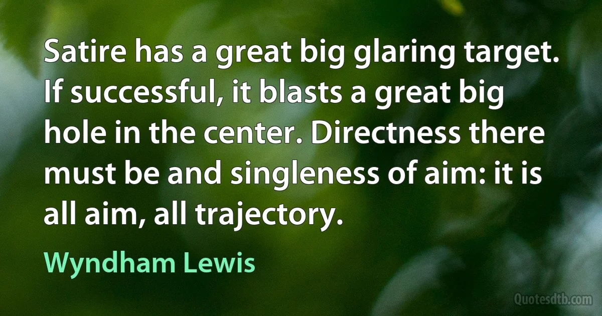 Satire has a great big glaring target. If successful, it blasts a great big hole in the center. Directness there must be and singleness of aim: it is all aim, all trajectory. (Wyndham Lewis)