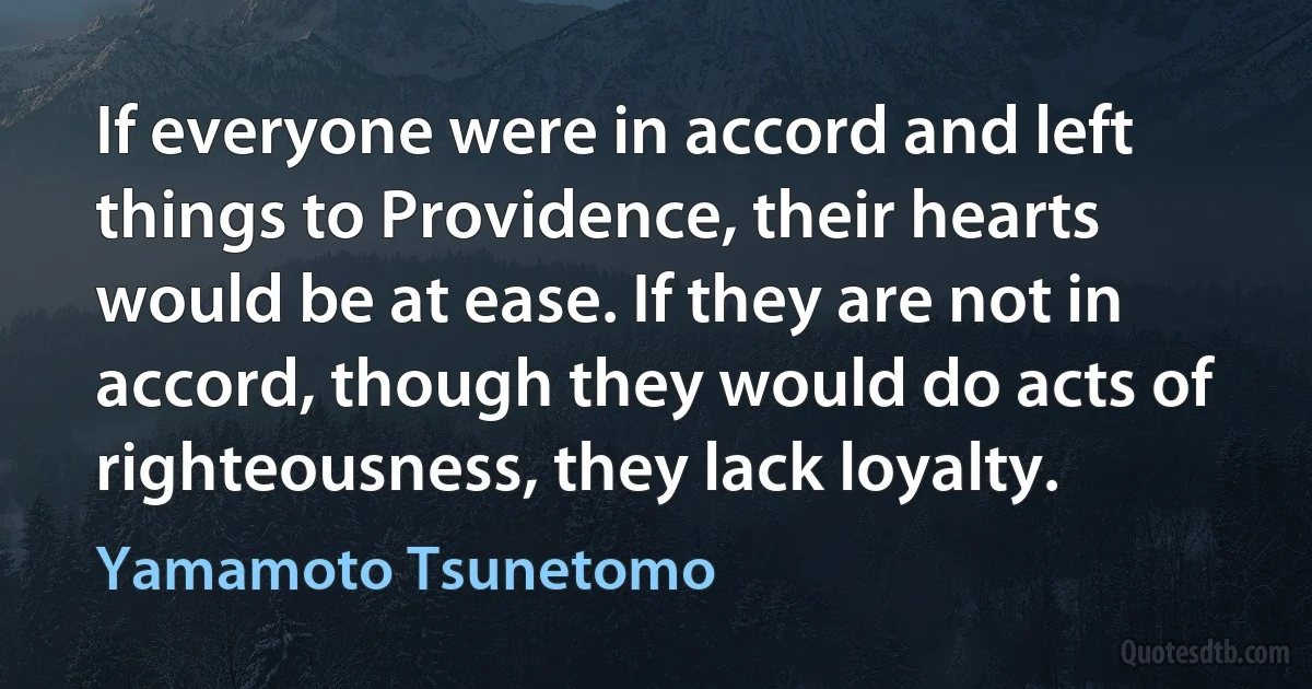 If everyone were in accord and left things to Providence, their hearts would be at ease. If they are not in accord, though they would do acts of righteousness, they lack loyalty. (Yamamoto Tsunetomo)