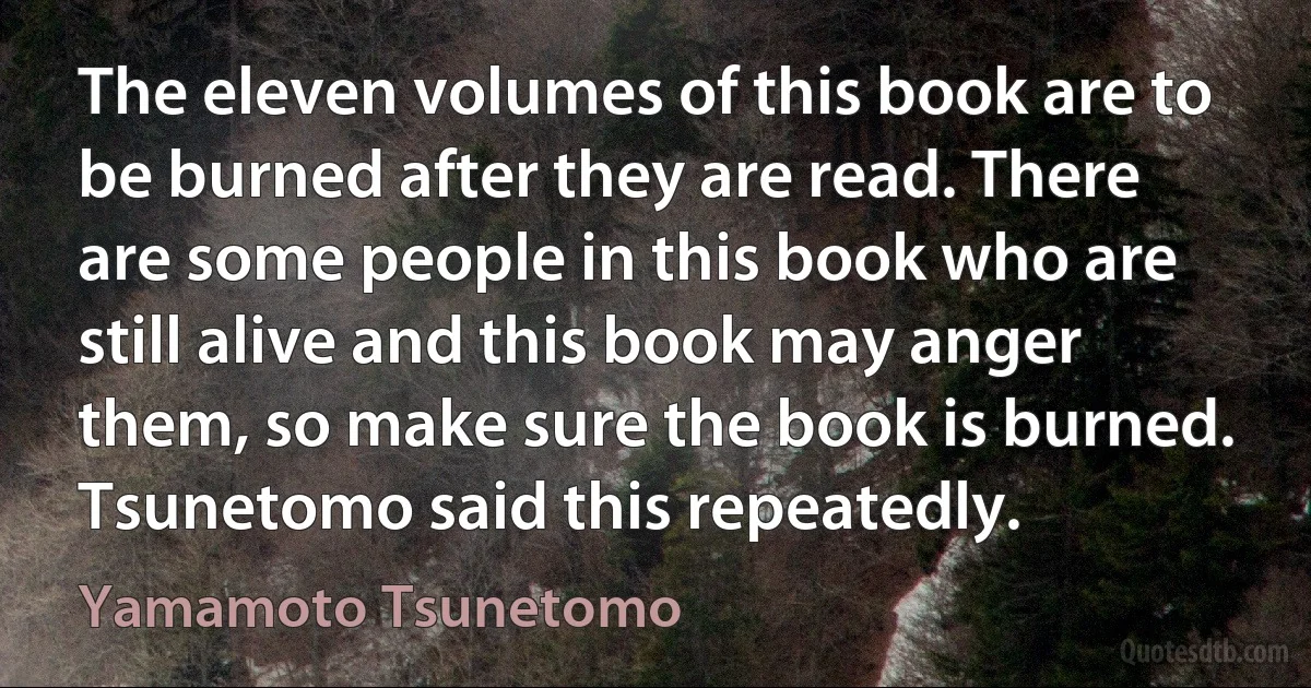 The eleven volumes of this book are to be burned after they are read. There are some people in this book who are still alive and this book may anger them, so make sure the book is burned. Tsunetomo said this repeatedly. (Yamamoto Tsunetomo)