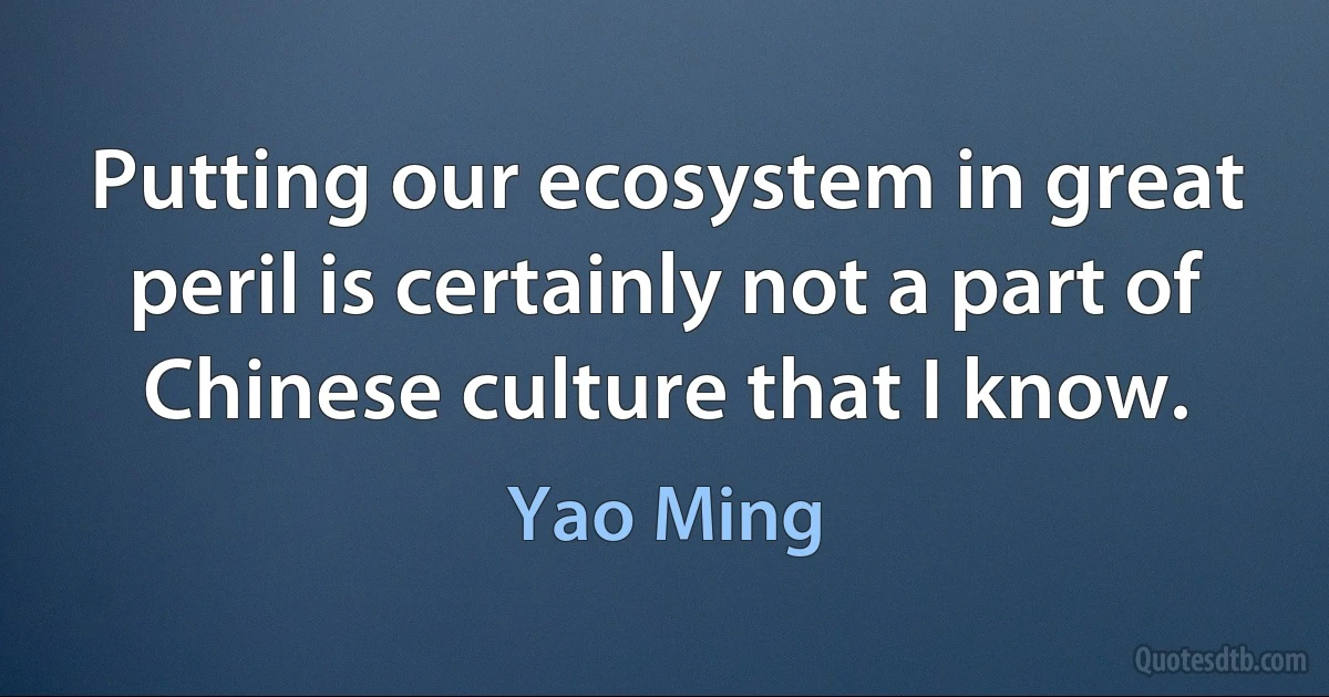 Putting our ecosystem in great peril is certainly not a part of Chinese culture that I know. (Yao Ming)