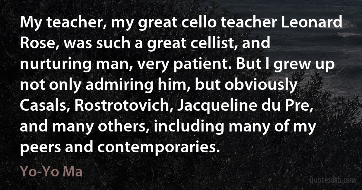 My teacher, my great cello teacher Leonard Rose, was such a great cellist, and nurturing man, very patient. But I grew up not only admiring him, but obviously Casals, Rostrotovich, Jacqueline du Pre, and many others, including many of my peers and contemporaries. (Yo-Yo Ma)