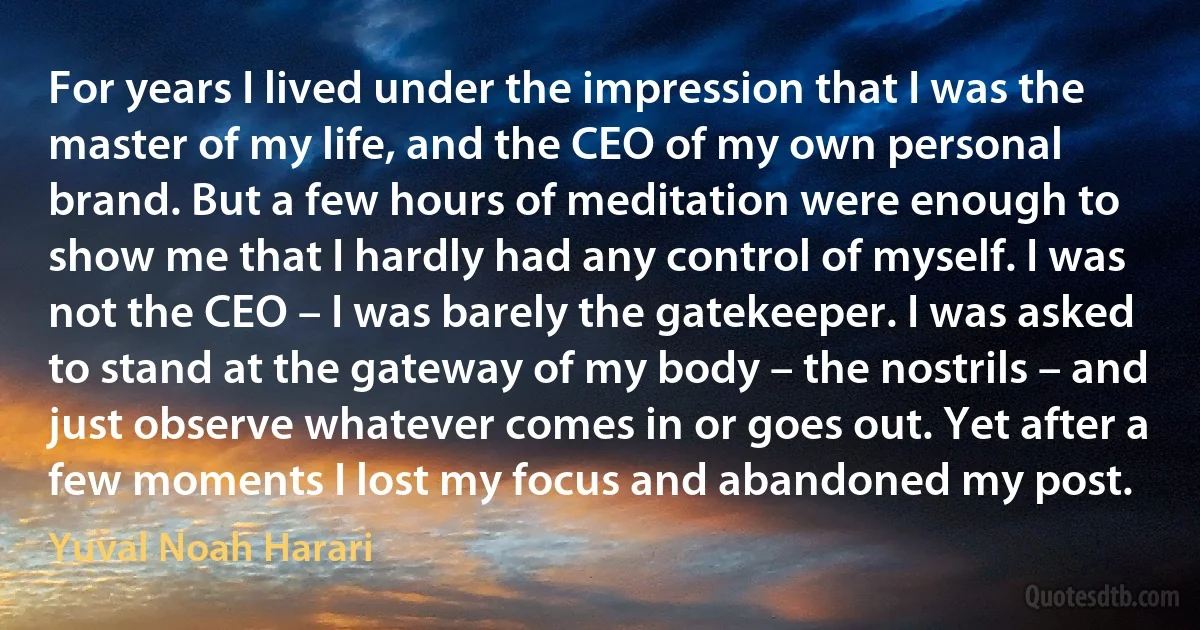 For years I lived under the impression that I was the master of my life, and the CEO of my own personal brand. But a few hours of meditation were enough to show me that I hardly had any control of myself. I was not the CEO – I was barely the gatekeeper. I was asked to stand at the gateway of my body – the nostrils – and just observe whatever comes in or goes out. Yet after a few moments I lost my focus and abandoned my post. (Yuval Noah Harari)