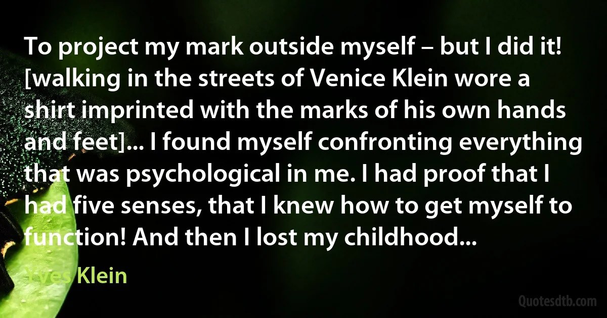 To project my mark outside myself – but I did it! [walking in the streets of Venice Klein wore a shirt imprinted with the marks of his own hands and feet]... I found myself confronting everything that was psychological in me. I had proof that I had five senses, that I knew how to get myself to function! And then I lost my childhood... (Yves Klein)