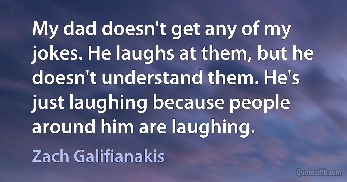 My dad doesn't get any of my jokes. He laughs at them, but he doesn't understand them. He's just laughing because people around him are laughing. (Zach Galifianakis)