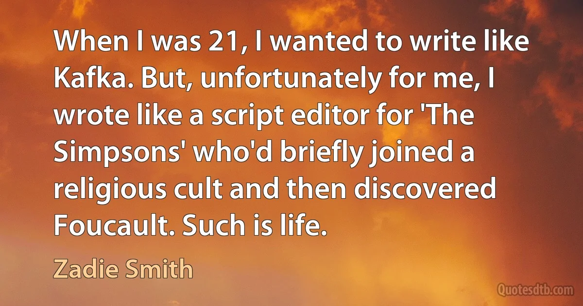 When I was 21, I wanted to write like Kafka. But, unfortunately for me, I wrote like a script editor for 'The Simpsons' who'd briefly joined a religious cult and then discovered Foucault. Such is life. (Zadie Smith)