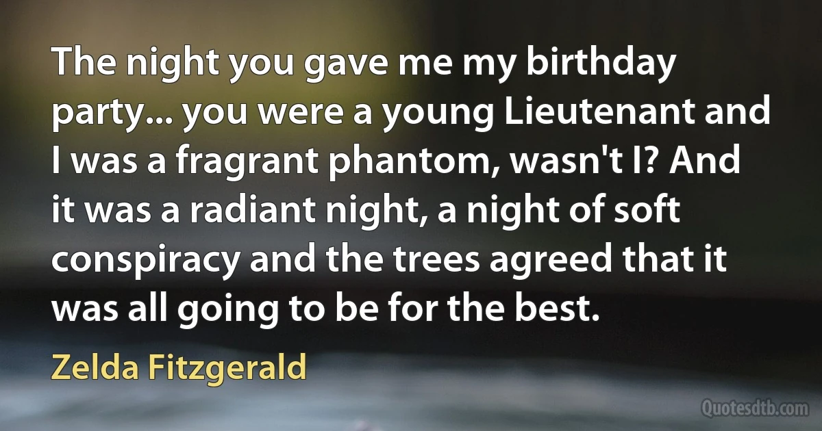 The night you gave me my birthday party... you were a young Lieutenant and I was a fragrant phantom, wasn't I? And it was a radiant night, a night of soft conspiracy and the trees agreed that it was all going to be for the best. (Zelda Fitzgerald)