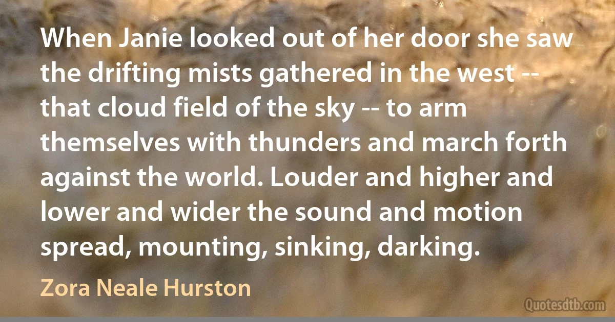 When Janie looked out of her door she saw the drifting mists gathered in the west -- that cloud field of the sky -- to arm themselves with thunders and march forth against the world. Louder and higher and lower and wider the sound and motion spread, mounting, sinking, darking. (Zora Neale Hurston)