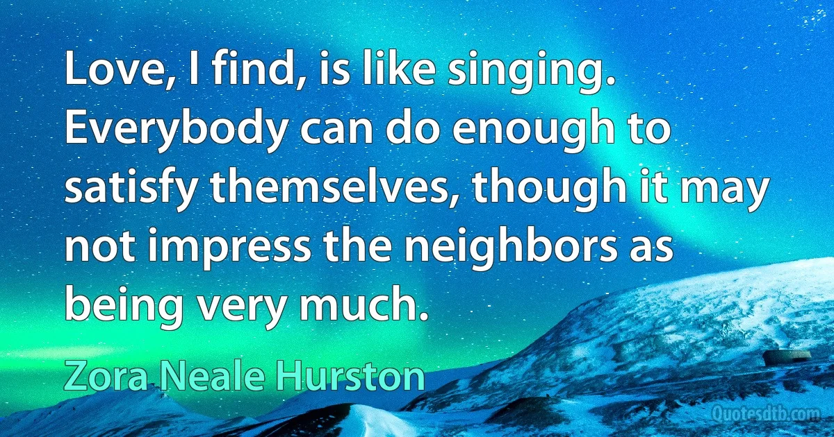 Love, I find, is like singing. Everybody can do enough to satisfy themselves, though it may not impress the neighbors as being very much. (Zora Neale Hurston)