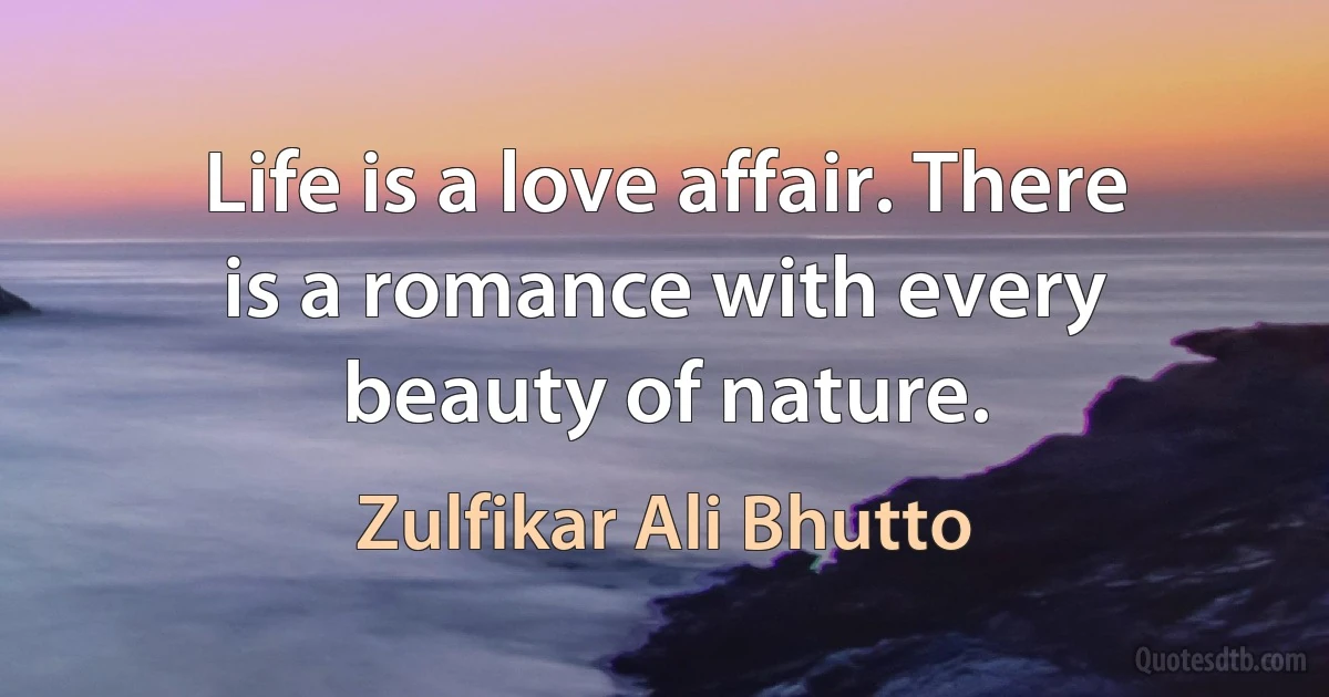 Life is a love affair. There is a romance with every beauty of nature. (Zulfikar Ali Bhutto)