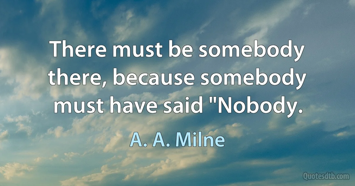 There must be somebody there, because somebody must have said "Nobody. (A. A. Milne)