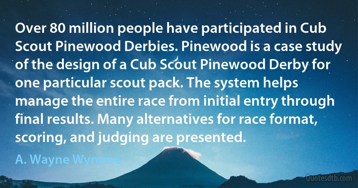 Over 80 million people have participated in Cub Scout Pinewood Derbies. Pinewood is a case study of the design of a Cub Scout Pinewood Derby for one particular scout pack. The system helps manage the entire race from initial entry through final results. Many alternatives for race format, scoring, and judging are presented. (A. Wayne Wymore)