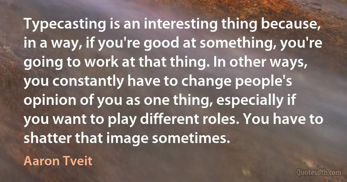 Typecasting is an interesting thing because, in a way, if you're good at something, you're going to work at that thing. In other ways, you constantly have to change people's opinion of you as one thing, especially if you want to play different roles. You have to shatter that image sometimes. (Aaron Tveit)