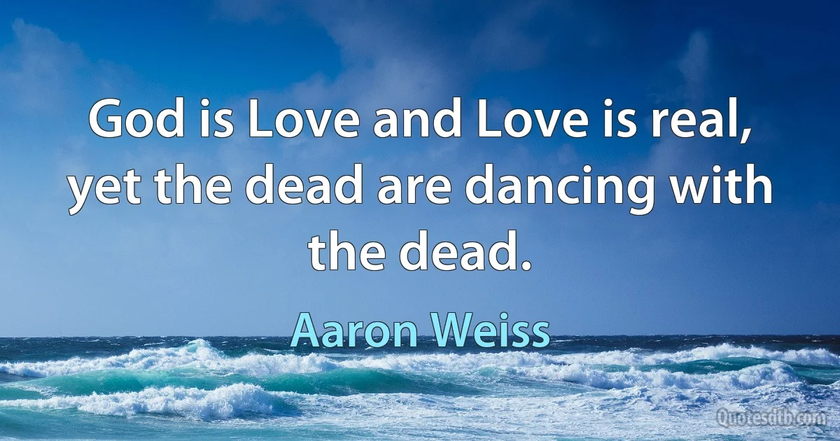 God is Love and Love is real, yet the dead are dancing with the dead. (Aaron Weiss)