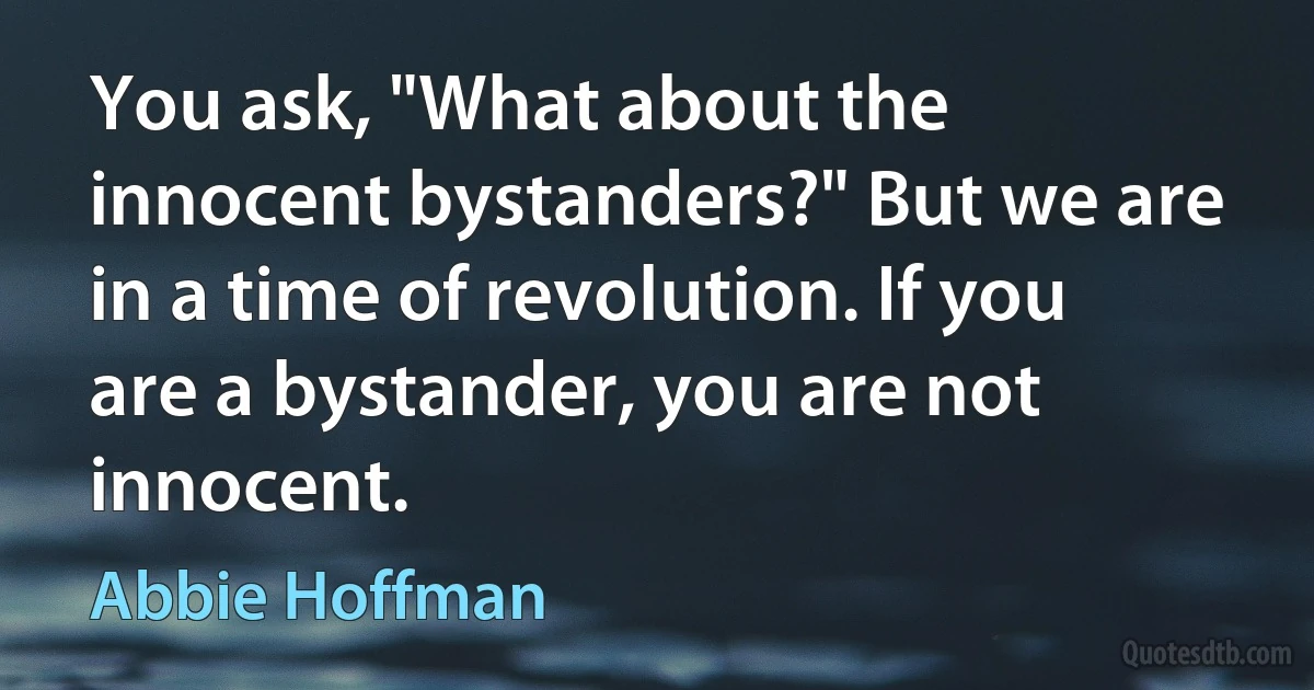 You ask, "What about the innocent bystanders?" But we are in a time of revolution. If you are a bystander, you are not innocent. (Abbie Hoffman)