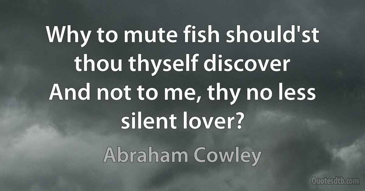 Why to mute fish should'st thou thyself discover
And not to me, thy no less silent lover? (Abraham Cowley)