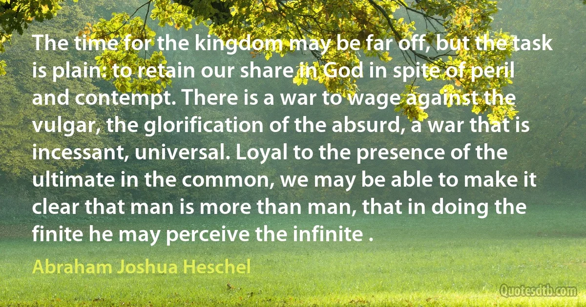 The time for the kingdom may be far off, but the task is plain: to retain our share in God in spite of peril and contempt. There is a war to wage against the vulgar, the glorification of the absurd, a war that is incessant, universal. Loyal to the presence of the ultimate in the common, we may be able to make it clear that man is more than man, that in doing the finite he may perceive the infinite . (Abraham Joshua Heschel)