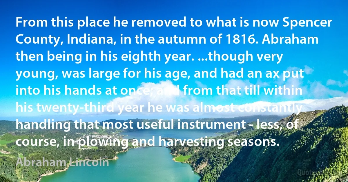 From this place he removed to what is now Spencer County, Indiana, in the autumn of 1816. Abraham then being in his eighth year. ...though very young, was large for his age, and had an ax put into his hands at once; and from that till within his twenty-third year he was almost constantly handling that most useful instrument - less, of course, in plowing and harvesting seasons. (Abraham Lincoln)