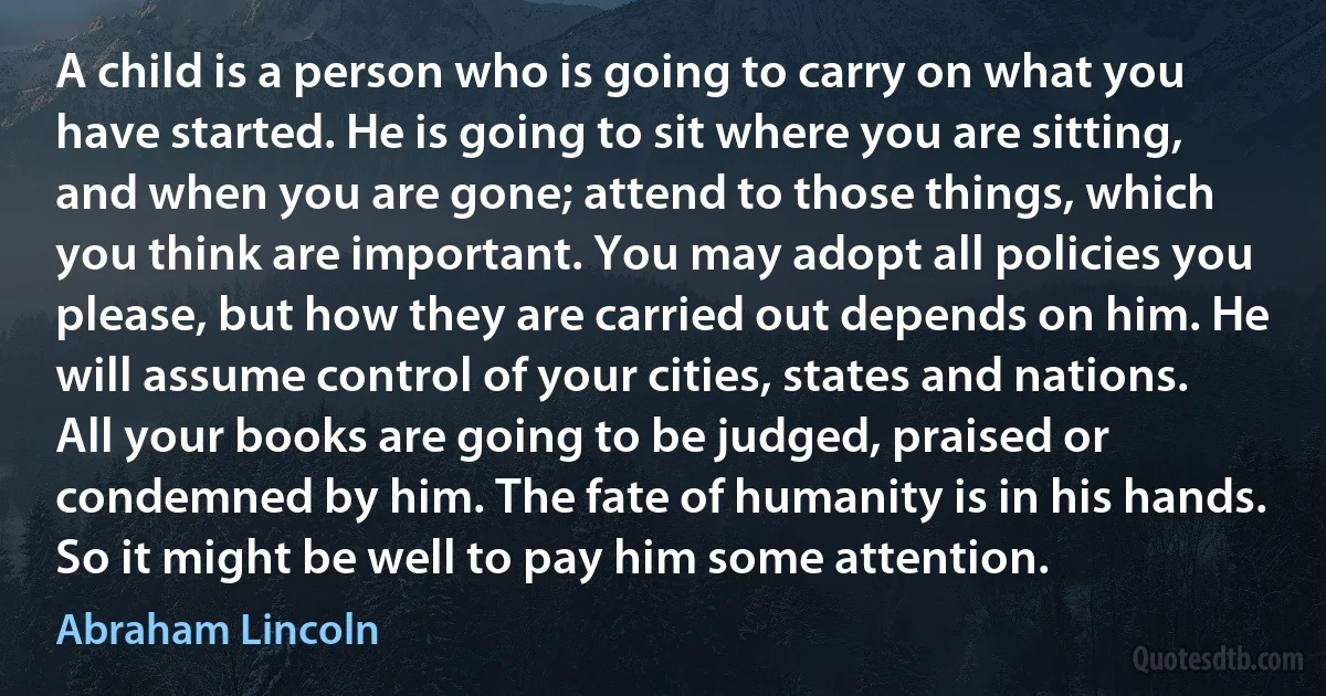 A child is a person who is going to carry on what you have started. He is going to sit where you are sitting, and when you are gone; attend to those things, which you think are important. You may adopt all policies you please, but how they are carried out depends on him. He will assume control of your cities, states and nations. All your books are going to be judged, praised or condemned by him. The fate of humanity is in his hands. So it might be well to pay him some attention. (Abraham Lincoln)