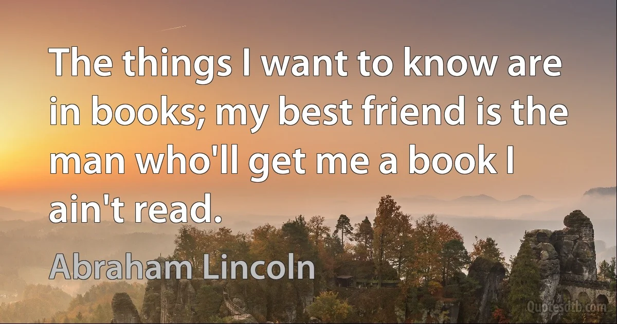 The things I want to know are in books; my best friend is the man who'll get me a book I ain't read. (Abraham Lincoln)