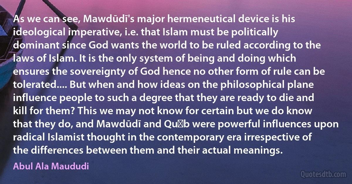 As we can see, Mawdūdī's major hermeneutical device is his ideological imperative, i.e. that Islam must be politically dominant since God wants the world to be ruled according to the laws of Islam. It is the only system of being and doing which ensures the sovereignty of God hence no other form of rule can be tolerated.... But when and how ideas on the philosophical plane influence people to such a degree that they are ready to die and kill for them? This we may not know for certain but we do know that they do, and Mawdūdī and Quṭb were powerful influences upon radical Islamist thought in the contemporary era irrespective of the differences between them and their actual meanings. (Abul Ala Maududi)