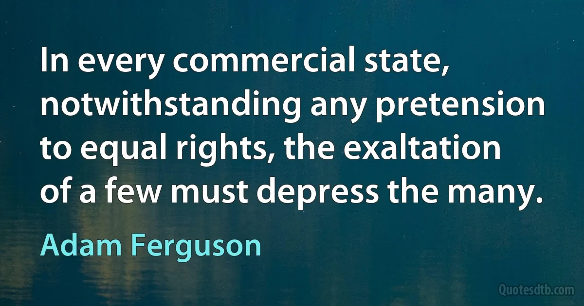 In every commercial state, notwithstanding any pretension to equal rights, the exaltation of a few must depress the many. (Adam Ferguson)