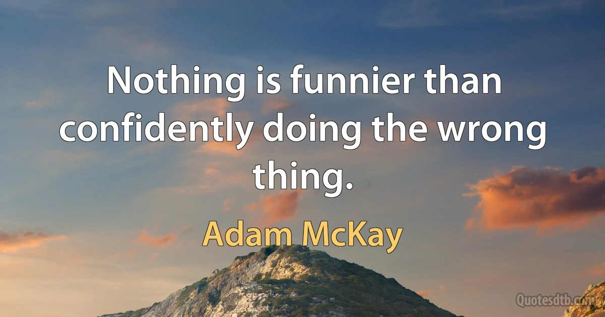 Nothing is funnier than confidently doing the wrong thing. (Adam McKay)